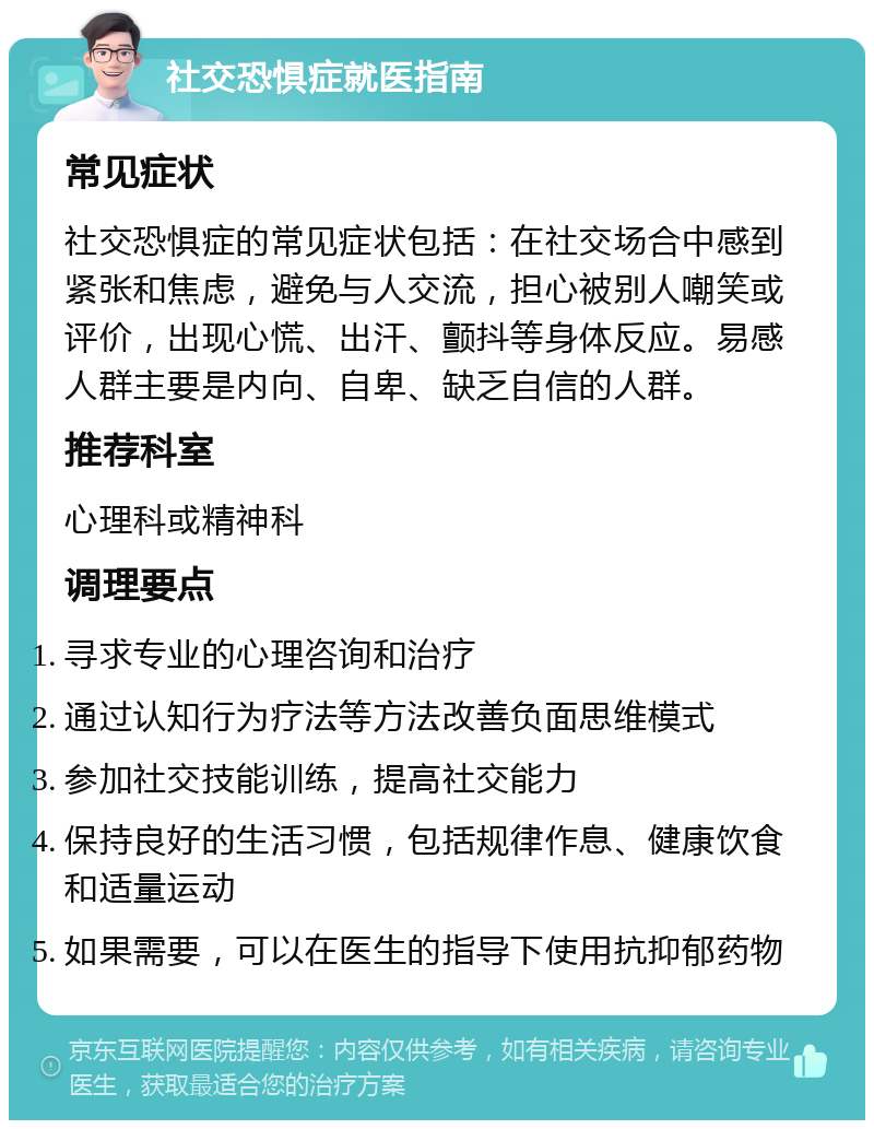 社交恐惧症就医指南 常见症状 社交恐惧症的常见症状包括：在社交场合中感到紧张和焦虑，避免与人交流，担心被别人嘲笑或评价，出现心慌、出汗、颤抖等身体反应。易感人群主要是内向、自卑、缺乏自信的人群。 推荐科室 心理科或精神科 调理要点 寻求专业的心理咨询和治疗 通过认知行为疗法等方法改善负面思维模式 参加社交技能训练，提高社交能力 保持良好的生活习惯，包括规律作息、健康饮食和适量运动 如果需要，可以在医生的指导下使用抗抑郁药物