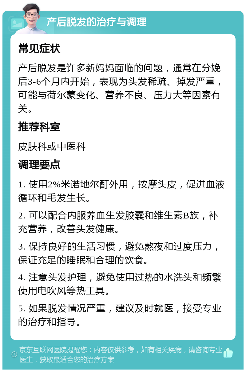 产后脱发的治疗与调理 常见症状 产后脱发是许多新妈妈面临的问题，通常在分娩后3-6个月内开始，表现为头发稀疏、掉发严重，可能与荷尔蒙变化、营养不良、压力大等因素有关。 推荐科室 皮肤科或中医科 调理要点 1. 使用2%米诺地尔酊外用，按摩头皮，促进血液循环和毛发生长。 2. 可以配合内服养血生发胶囊和维生素B族，补充营养，改善头发健康。 3. 保持良好的生活习惯，避免熬夜和过度压力，保证充足的睡眠和合理的饮食。 4. 注意头发护理，避免使用过热的水洗头和频繁使用电吹风等热工具。 5. 如果脱发情况严重，建议及时就医，接受专业的治疗和指导。