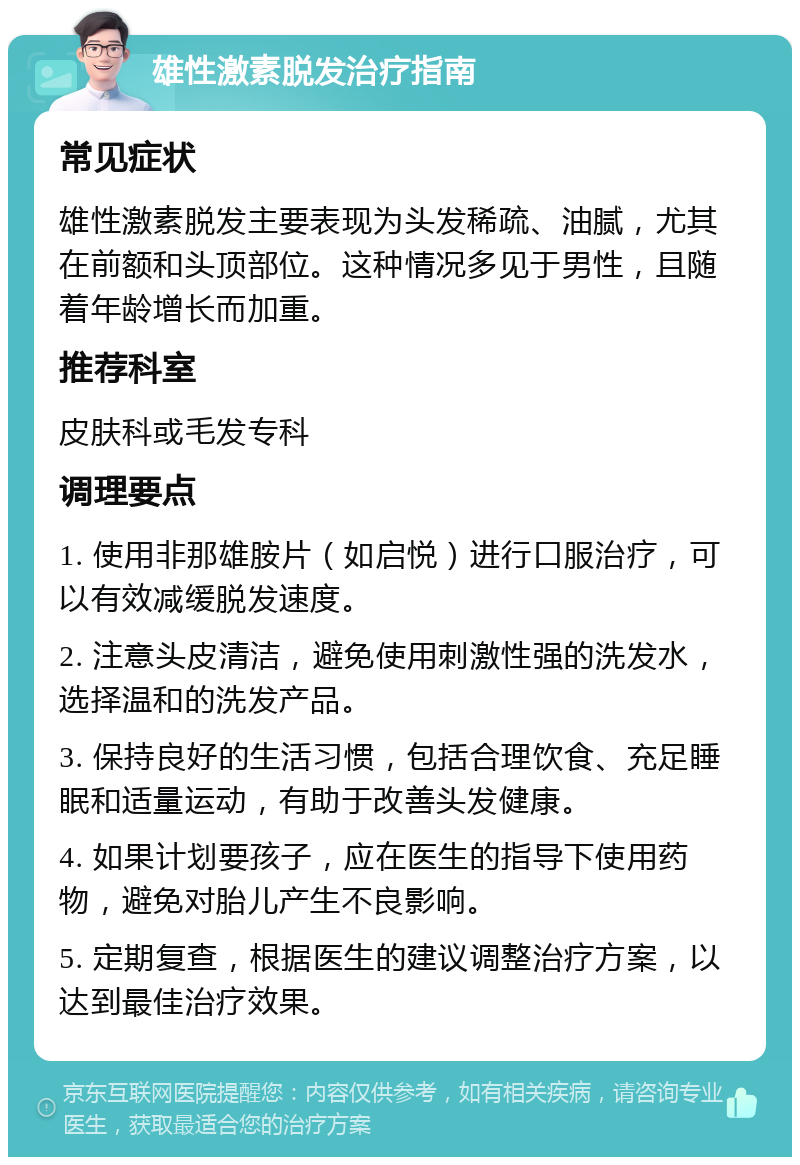 雄性激素脱发治疗指南 常见症状 雄性激素脱发主要表现为头发稀疏、油腻，尤其在前额和头顶部位。这种情况多见于男性，且随着年龄增长而加重。 推荐科室 皮肤科或毛发专科 调理要点 1. 使用非那雄胺片（如启悦）进行口服治疗，可以有效减缓脱发速度。 2. 注意头皮清洁，避免使用刺激性强的洗发水，选择温和的洗发产品。 3. 保持良好的生活习惯，包括合理饮食、充足睡眠和适量运动，有助于改善头发健康。 4. 如果计划要孩子，应在医生的指导下使用药物，避免对胎儿产生不良影响。 5. 定期复查，根据医生的建议调整治疗方案，以达到最佳治疗效果。