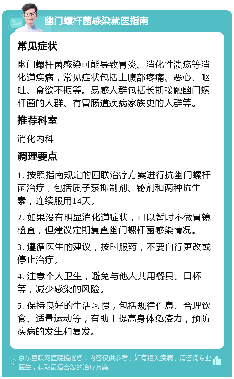 幽门螺杆菌感染就医指南 常见症状 幽门螺杆菌感染可能导致胃炎、消化性溃疡等消化道疾病，常见症状包括上腹部疼痛、恶心、呕吐、食欲不振等。易感人群包括长期接触幽门螺杆菌的人群、有胃肠道疾病家族史的人群等。 推荐科室 消化内科 调理要点 1. 按照指南规定的四联治疗方案进行抗幽门螺杆菌治疗，包括质子泵抑制剂、铋剂和两种抗生素，连续服用14天。 2. 如果没有明显消化道症状，可以暂时不做胃镜检查，但建议定期复查幽门螺杆菌感染情况。 3. 遵循医生的建议，按时服药，不要自行更改或停止治疗。 4. 注意个人卫生，避免与他人共用餐具、口杯等，减少感染的风险。 5. 保持良好的生活习惯，包括规律作息、合理饮食、适量运动等，有助于提高身体免疫力，预防疾病的发生和复发。