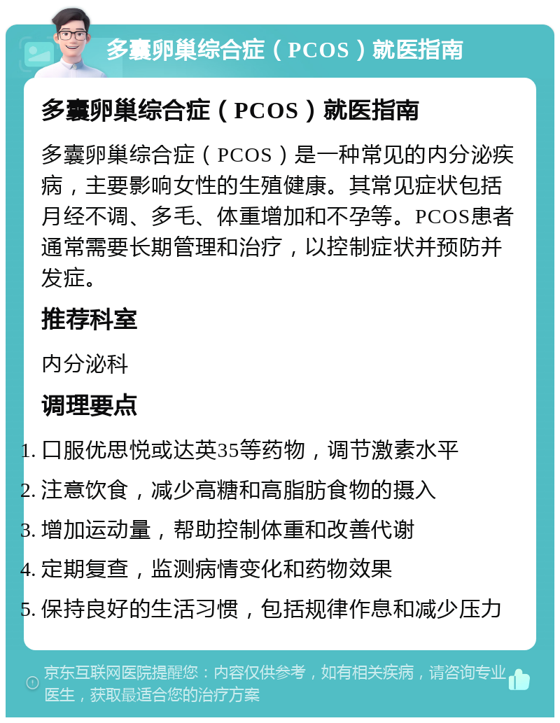 多囊卵巢综合症（PCOS）就医指南 多囊卵巢综合症（PCOS）就医指南 多囊卵巢综合症（PCOS）是一种常见的内分泌疾病，主要影响女性的生殖健康。其常见症状包括月经不调、多毛、体重增加和不孕等。PCOS患者通常需要长期管理和治疗，以控制症状并预防并发症。 推荐科室 内分泌科 调理要点 口服优思悦或达英35等药物，调节激素水平 注意饮食，减少高糖和高脂肪食物的摄入 增加运动量，帮助控制体重和改善代谢 定期复查，监测病情变化和药物效果 保持良好的生活习惯，包括规律作息和减少压力