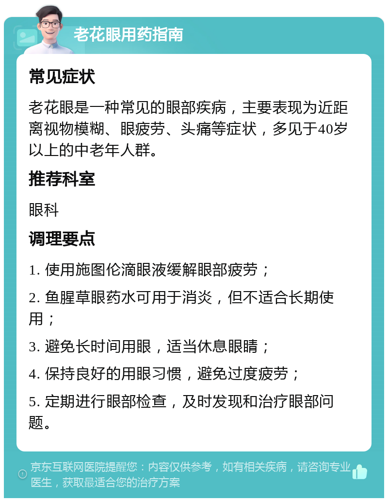 老花眼用药指南 常见症状 老花眼是一种常见的眼部疾病，主要表现为近距离视物模糊、眼疲劳、头痛等症状，多见于40岁以上的中老年人群。 推荐科室 眼科 调理要点 1. 使用施图伦滴眼液缓解眼部疲劳； 2. 鱼腥草眼药水可用于消炎，但不适合长期使用； 3. 避免长时间用眼，适当休息眼睛； 4. 保持良好的用眼习惯，避免过度疲劳； 5. 定期进行眼部检查，及时发现和治疗眼部问题。