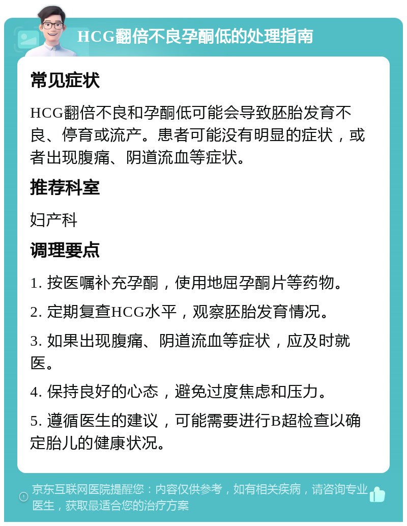 HCG翻倍不良孕酮低的处理指南 常见症状 HCG翻倍不良和孕酮低可能会导致胚胎发育不良、停育或流产。患者可能没有明显的症状，或者出现腹痛、阴道流血等症状。 推荐科室 妇产科 调理要点 1. 按医嘱补充孕酮，使用地屈孕酮片等药物。 2. 定期复查HCG水平，观察胚胎发育情况。 3. 如果出现腹痛、阴道流血等症状，应及时就医。 4. 保持良好的心态，避免过度焦虑和压力。 5. 遵循医生的建议，可能需要进行B超检查以确定胎儿的健康状况。