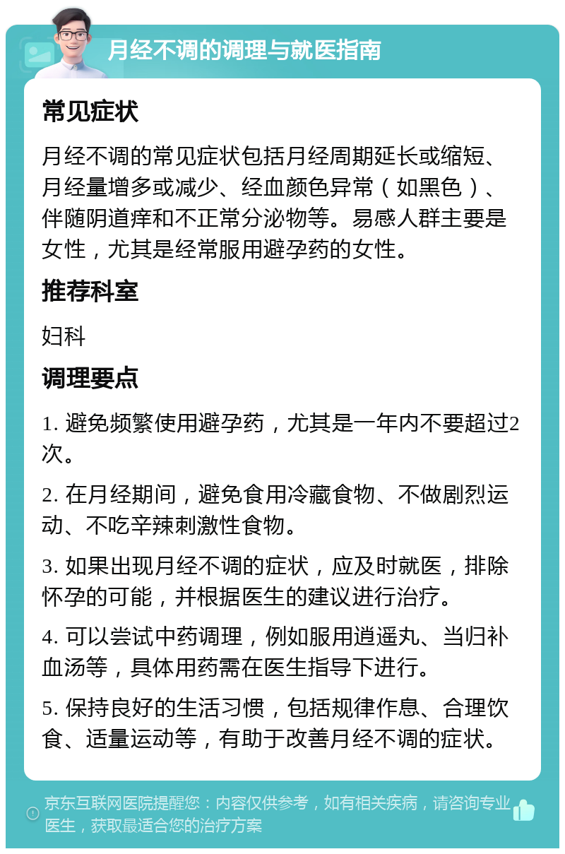 月经不调的调理与就医指南 常见症状 月经不调的常见症状包括月经周期延长或缩短、月经量增多或减少、经血颜色异常（如黑色）、伴随阴道痒和不正常分泌物等。易感人群主要是女性，尤其是经常服用避孕药的女性。 推荐科室 妇科 调理要点 1. 避免频繁使用避孕药，尤其是一年内不要超过2次。 2. 在月经期间，避免食用冷藏食物、不做剧烈运动、不吃辛辣刺激性食物。 3. 如果出现月经不调的症状，应及时就医，排除怀孕的可能，并根据医生的建议进行治疗。 4. 可以尝试中药调理，例如服用逍遥丸、当归补血汤等，具体用药需在医生指导下进行。 5. 保持良好的生活习惯，包括规律作息、合理饮食、适量运动等，有助于改善月经不调的症状。