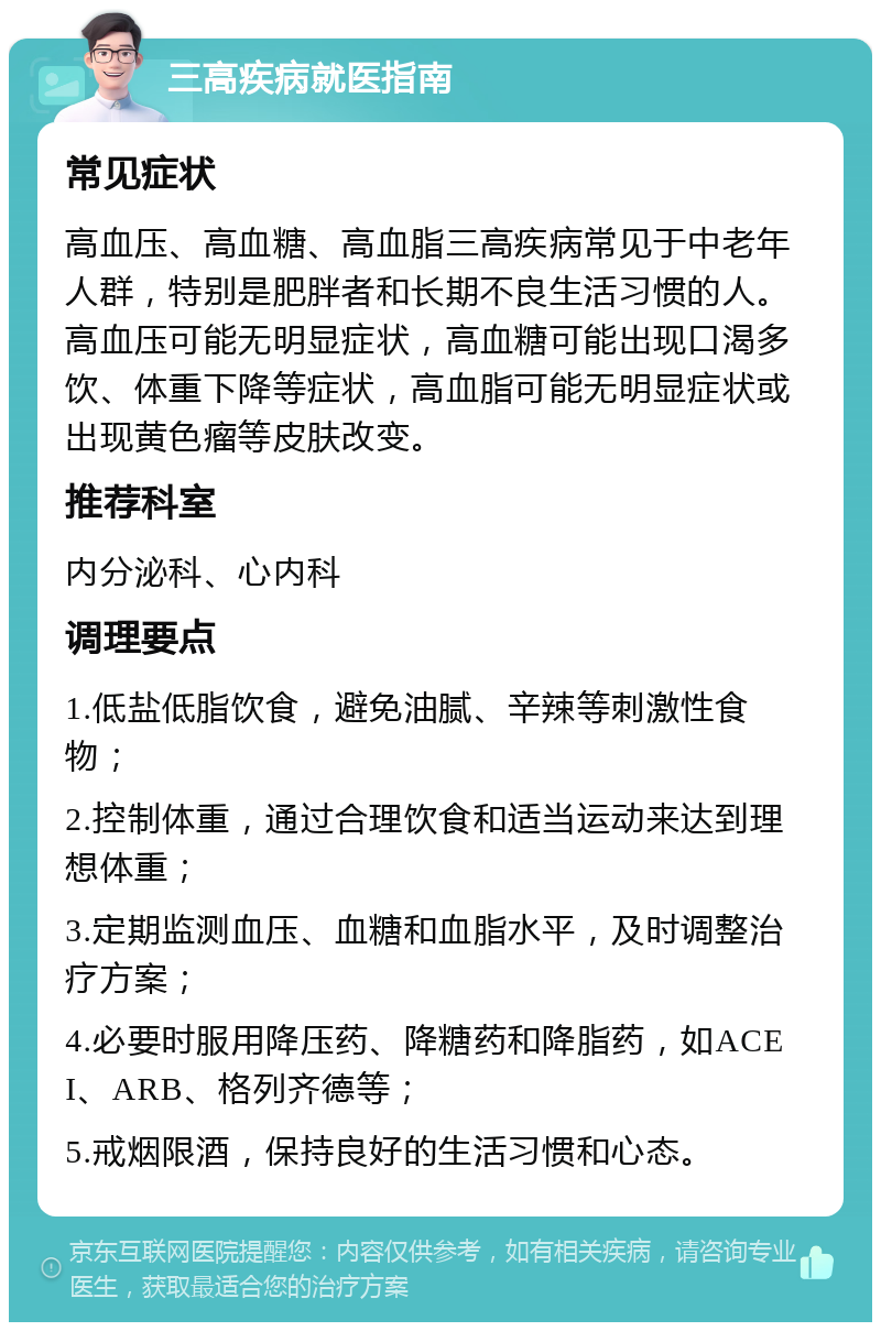 三高疾病就医指南 常见症状 高血压、高血糖、高血脂三高疾病常见于中老年人群，特别是肥胖者和长期不良生活习惯的人。高血压可能无明显症状，高血糖可能出现口渴多饮、体重下降等症状，高血脂可能无明显症状或出现黄色瘤等皮肤改变。 推荐科室 内分泌科、心内科 调理要点 1.低盐低脂饮食，避免油腻、辛辣等刺激性食物； 2.控制体重，通过合理饮食和适当运动来达到理想体重； 3.定期监测血压、血糖和血脂水平，及时调整治疗方案； 4.必要时服用降压药、降糖药和降脂药，如ACEI、ARB、格列齐德等； 5.戒烟限酒，保持良好的生活习惯和心态。