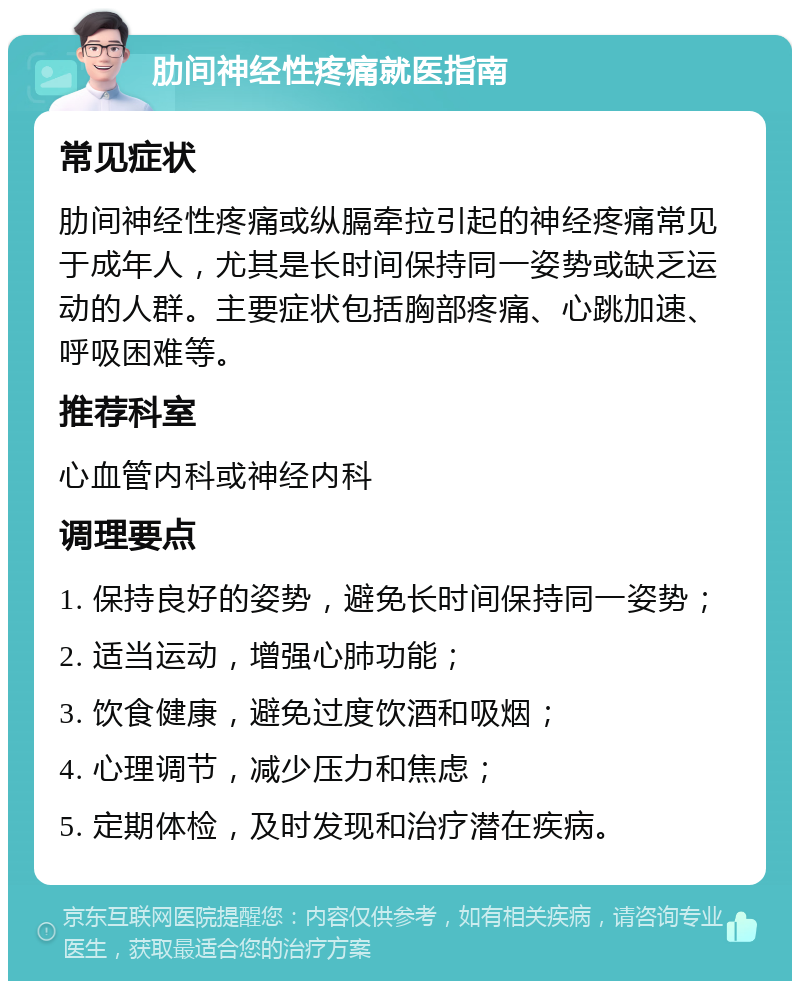 肋间神经性疼痛就医指南 常见症状 肋间神经性疼痛或纵膈牵拉引起的神经疼痛常见于成年人，尤其是长时间保持同一姿势或缺乏运动的人群。主要症状包括胸部疼痛、心跳加速、呼吸困难等。 推荐科室 心血管内科或神经内科 调理要点 1. 保持良好的姿势，避免长时间保持同一姿势； 2. 适当运动，增强心肺功能； 3. 饮食健康，避免过度饮酒和吸烟； 4. 心理调节，减少压力和焦虑； 5. 定期体检，及时发现和治疗潜在疾病。