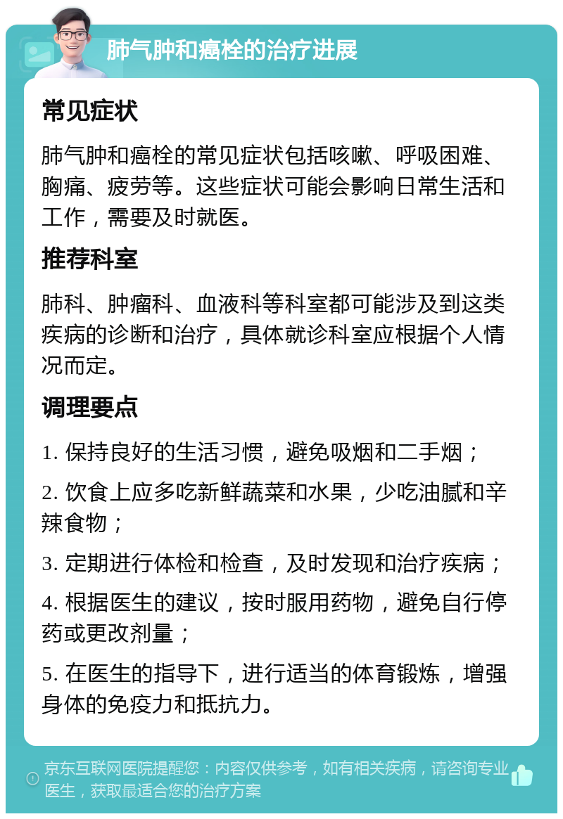 肺气肿和癌栓的治疗进展 常见症状 肺气肿和癌栓的常见症状包括咳嗽、呼吸困难、胸痛、疲劳等。这些症状可能会影响日常生活和工作，需要及时就医。 推荐科室 肺科、肿瘤科、血液科等科室都可能涉及到这类疾病的诊断和治疗，具体就诊科室应根据个人情况而定。 调理要点 1. 保持良好的生活习惯，避免吸烟和二手烟； 2. 饮食上应多吃新鲜蔬菜和水果，少吃油腻和辛辣食物； 3. 定期进行体检和检查，及时发现和治疗疾病； 4. 根据医生的建议，按时服用药物，避免自行停药或更改剂量； 5. 在医生的指导下，进行适当的体育锻炼，增强身体的免疫力和抵抗力。