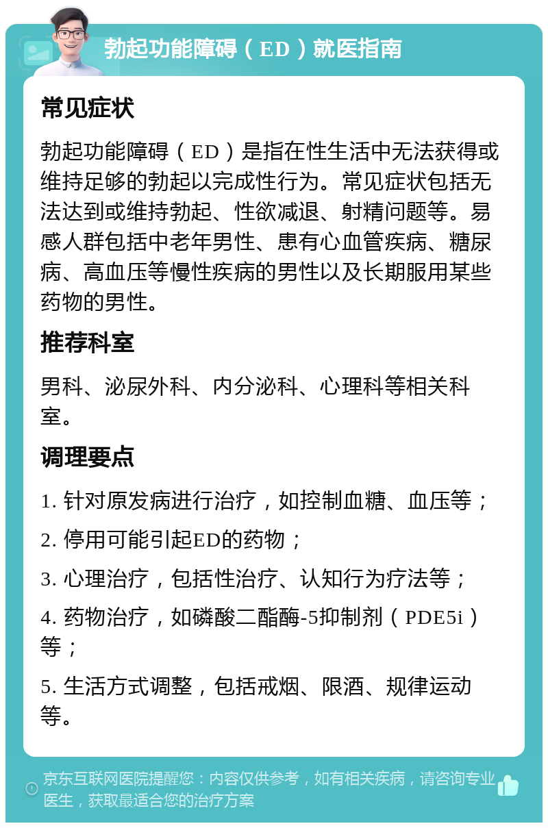 勃起功能障碍（ED）就医指南 常见症状 勃起功能障碍（ED）是指在性生活中无法获得或维持足够的勃起以完成性行为。常见症状包括无法达到或维持勃起、性欲减退、射精问题等。易感人群包括中老年男性、患有心血管疾病、糖尿病、高血压等慢性疾病的男性以及长期服用某些药物的男性。 推荐科室 男科、泌尿外科、内分泌科、心理科等相关科室。 调理要点 1. 针对原发病进行治疗，如控制血糖、血压等； 2. 停用可能引起ED的药物； 3. 心理治疗，包括性治疗、认知行为疗法等； 4. 药物治疗，如磷酸二酯酶-5抑制剂（PDE5i）等； 5. 生活方式调整，包括戒烟、限酒、规律运动等。