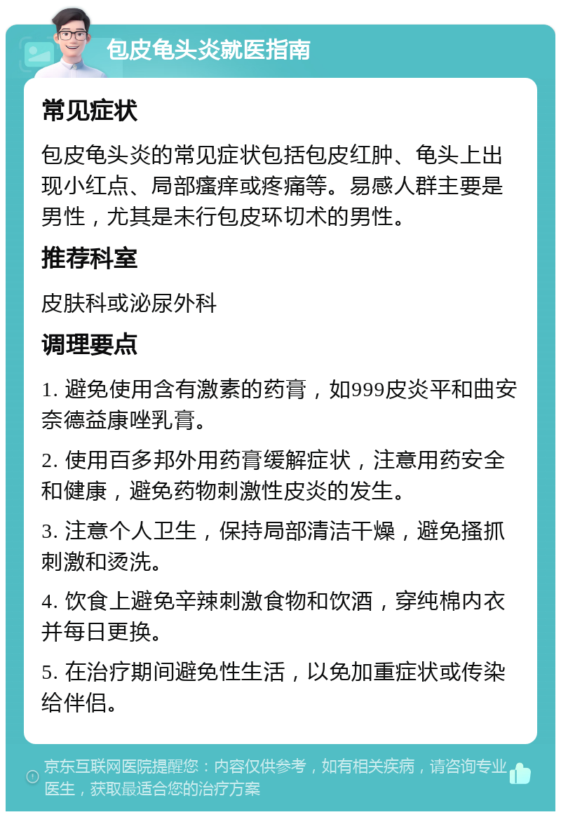 包皮龟头炎就医指南 常见症状 包皮龟头炎的常见症状包括包皮红肿、龟头上出现小红点、局部瘙痒或疼痛等。易感人群主要是男性，尤其是未行包皮环切术的男性。 推荐科室 皮肤科或泌尿外科 调理要点 1. 避免使用含有激素的药膏，如999皮炎平和曲安奈德益康唑乳膏。 2. 使用百多邦外用药膏缓解症状，注意用药安全和健康，避免药物刺激性皮炎的发生。 3. 注意个人卫生，保持局部清洁干燥，避免搔抓刺激和烫洗。 4. 饮食上避免辛辣刺激食物和饮酒，穿纯棉内衣并每日更换。 5. 在治疗期间避免性生活，以免加重症状或传染给伴侣。