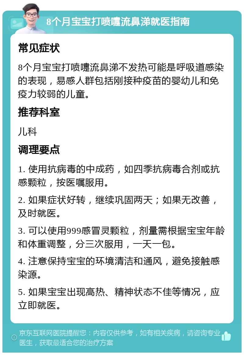 8个月宝宝打喷嚏流鼻涕就医指南 常见症状 8个月宝宝打喷嚏流鼻涕不发热可能是呼吸道感染的表现，易感人群包括刚接种疫苗的婴幼儿和免疫力较弱的儿童。 推荐科室 儿科 调理要点 1. 使用抗病毒的中成药，如四季抗病毒合剂或抗感颗粒，按医嘱服用。 2. 如果症状好转，继续巩固两天；如果无改善，及时就医。 3. 可以使用999感冒灵颗粒，剂量需根据宝宝年龄和体重调整，分三次服用，一天一包。 4. 注意保持宝宝的环境清洁和通风，避免接触感染源。 5. 如果宝宝出现高热、精神状态不佳等情况，应立即就医。