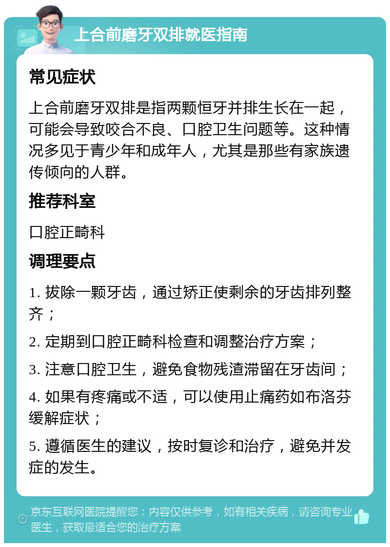 上合前磨牙双排就医指南 常见症状 上合前磨牙双排是指两颗恒牙并排生长在一起，可能会导致咬合不良、口腔卫生问题等。这种情况多见于青少年和成年人，尤其是那些有家族遗传倾向的人群。 推荐科室 口腔正畸科 调理要点 1. 拔除一颗牙齿，通过矫正使剩余的牙齿排列整齐； 2. 定期到口腔正畸科检查和调整治疗方案； 3. 注意口腔卫生，避免食物残渣滞留在牙齿间； 4. 如果有疼痛或不适，可以使用止痛药如布洛芬缓解症状； 5. 遵循医生的建议，按时复诊和治疗，避免并发症的发生。