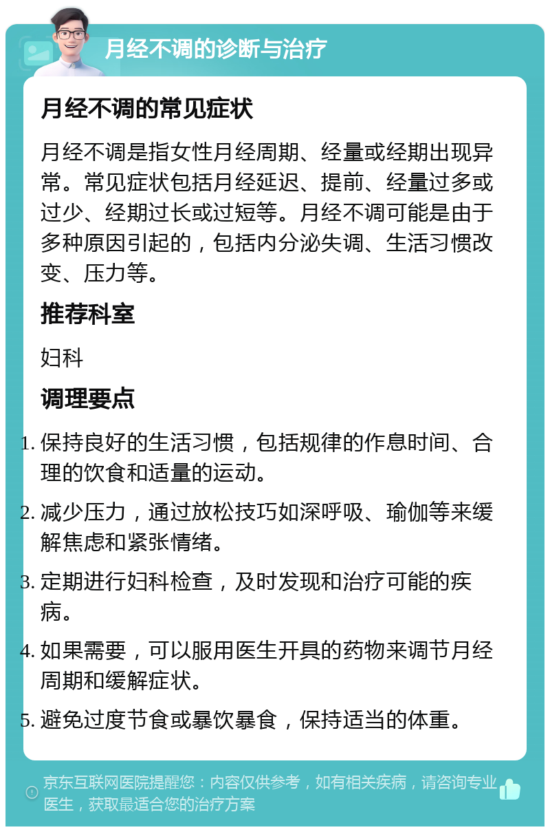 月经不调的诊断与治疗 月经不调的常见症状 月经不调是指女性月经周期、经量或经期出现异常。常见症状包括月经延迟、提前、经量过多或过少、经期过长或过短等。月经不调可能是由于多种原因引起的，包括内分泌失调、生活习惯改变、压力等。 推荐科室 妇科 调理要点 保持良好的生活习惯，包括规律的作息时间、合理的饮食和适量的运动。 减少压力，通过放松技巧如深呼吸、瑜伽等来缓解焦虑和紧张情绪。 定期进行妇科检查，及时发现和治疗可能的疾病。 如果需要，可以服用医生开具的药物来调节月经周期和缓解症状。 避免过度节食或暴饮暴食，保持适当的体重。