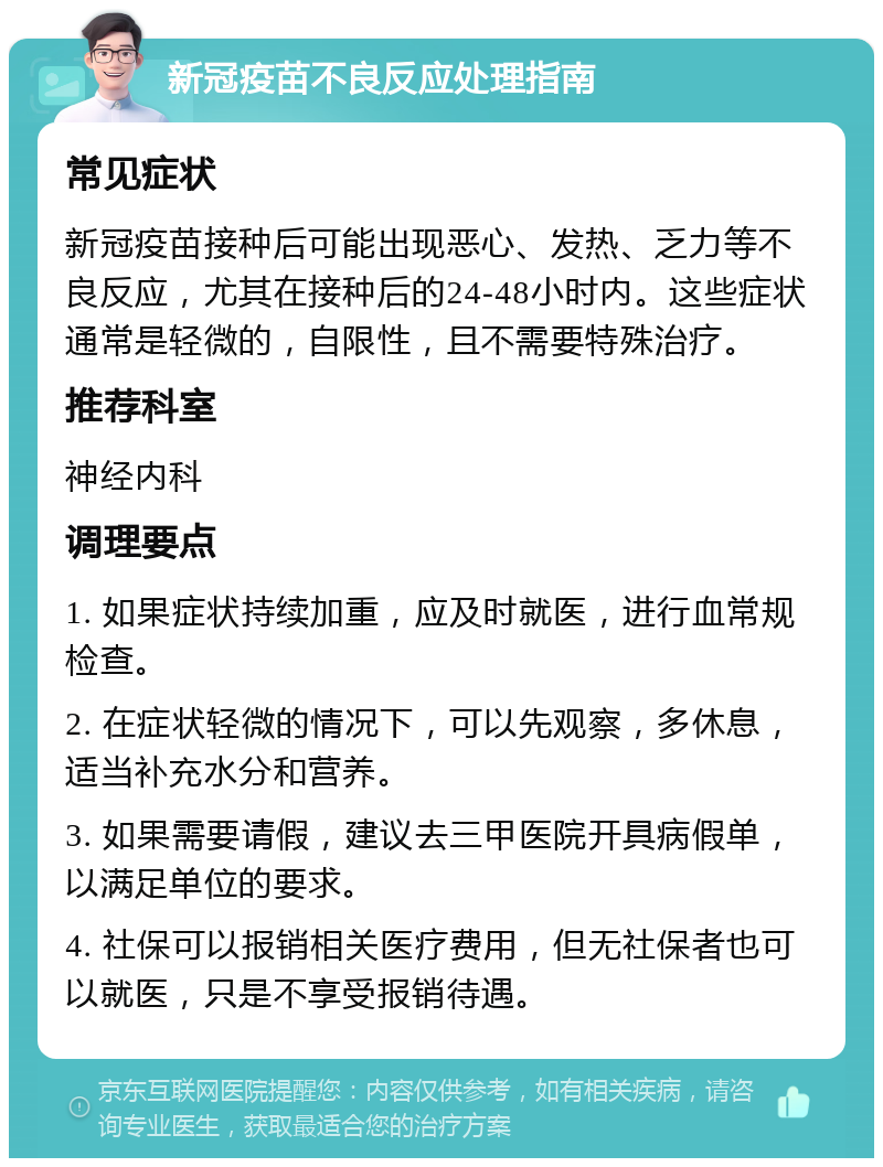 新冠疫苗不良反应处理指南 常见症状 新冠疫苗接种后可能出现恶心、发热、乏力等不良反应，尤其在接种后的24-48小时内。这些症状通常是轻微的，自限性，且不需要特殊治疗。 推荐科室 神经内科 调理要点 1. 如果症状持续加重，应及时就医，进行血常规检查。 2. 在症状轻微的情况下，可以先观察，多休息，适当补充水分和营养。 3. 如果需要请假，建议去三甲医院开具病假单，以满足单位的要求。 4. 社保可以报销相关医疗费用，但无社保者也可以就医，只是不享受报销待遇。