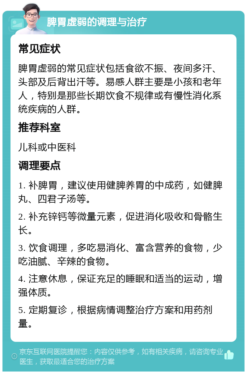 脾胃虚弱的调理与治疗 常见症状 脾胃虚弱的常见症状包括食欲不振、夜间多汗、头部及后背出汗等。易感人群主要是小孩和老年人，特别是那些长期饮食不规律或有慢性消化系统疾病的人群。 推荐科室 儿科或中医科 调理要点 1. 补脾胃，建议使用健脾养胃的中成药，如健脾丸、四君子汤等。 2. 补充锌钙等微量元素，促进消化吸收和骨骼生长。 3. 饮食调理，多吃易消化、富含营养的食物，少吃油腻、辛辣的食物。 4. 注意休息，保证充足的睡眠和适当的运动，增强体质。 5. 定期复诊，根据病情调整治疗方案和用药剂量。