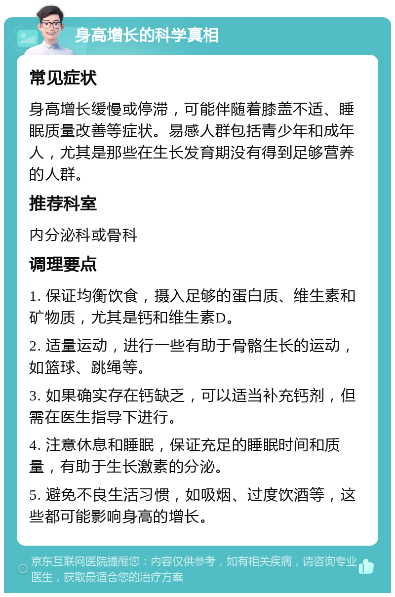 身高增长的科学真相 常见症状 身高增长缓慢或停滞，可能伴随着膝盖不适、睡眠质量改善等症状。易感人群包括青少年和成年人，尤其是那些在生长发育期没有得到足够营养的人群。 推荐科室 内分泌科或骨科 调理要点 1. 保证均衡饮食，摄入足够的蛋白质、维生素和矿物质，尤其是钙和维生素D。 2. 适量运动，进行一些有助于骨骼生长的运动，如篮球、跳绳等。 3. 如果确实存在钙缺乏，可以适当补充钙剂，但需在医生指导下进行。 4. 注意休息和睡眠，保证充足的睡眠时间和质量，有助于生长激素的分泌。 5. 避免不良生活习惯，如吸烟、过度饮酒等，这些都可能影响身高的增长。