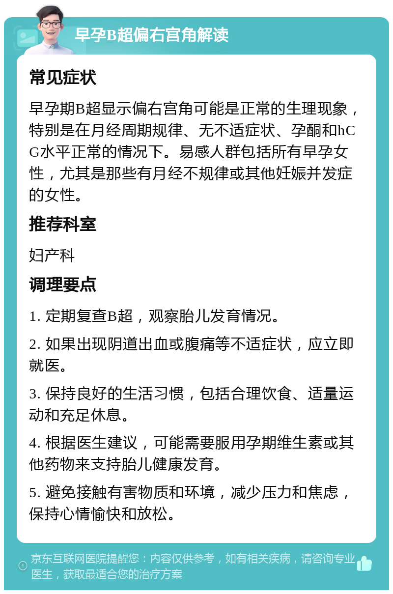 早孕B超偏右宫角解读 常见症状 早孕期B超显示偏右宫角可能是正常的生理现象，特别是在月经周期规律、无不适症状、孕酮和hCG水平正常的情况下。易感人群包括所有早孕女性，尤其是那些有月经不规律或其他妊娠并发症的女性。 推荐科室 妇产科 调理要点 1. 定期复查B超，观察胎儿发育情况。 2. 如果出现阴道出血或腹痛等不适症状，应立即就医。 3. 保持良好的生活习惯，包括合理饮食、适量运动和充足休息。 4. 根据医生建议，可能需要服用孕期维生素或其他药物来支持胎儿健康发育。 5. 避免接触有害物质和环境，减少压力和焦虑，保持心情愉快和放松。