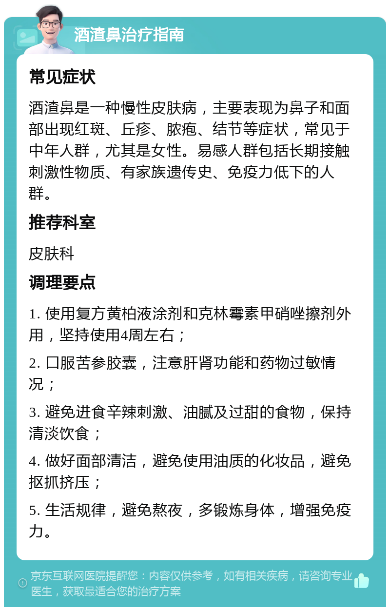 酒渣鼻治疗指南 常见症状 酒渣鼻是一种慢性皮肤病，主要表现为鼻子和面部出现红斑、丘疹、脓疱、结节等症状，常见于中年人群，尤其是女性。易感人群包括长期接触刺激性物质、有家族遗传史、免疫力低下的人群。 推荐科室 皮肤科 调理要点 1. 使用复方黄柏液涂剂和克林霉素甲硝唑擦剂外用，坚持使用4周左右； 2. 口服苦参胶囊，注意肝肾功能和药物过敏情况； 3. 避免进食辛辣刺激、油腻及过甜的食物，保持清淡饮食； 4. 做好面部清洁，避免使用油质的化妆品，避免抠抓挤压； 5. 生活规律，避免熬夜，多锻炼身体，增强免疫力。