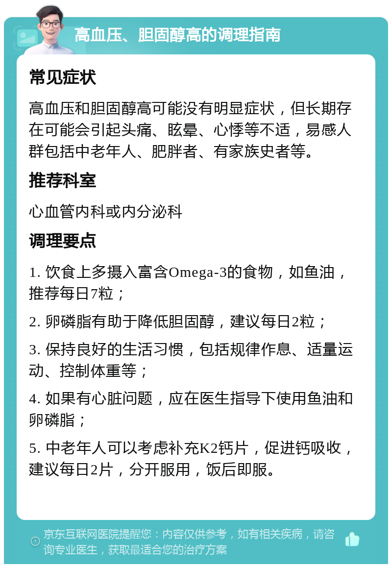 高血压、胆固醇高的调理指南 常见症状 高血压和胆固醇高可能没有明显症状，但长期存在可能会引起头痛、眩晕、心悸等不适，易感人群包括中老年人、肥胖者、有家族史者等。 推荐科室 心血管内科或内分泌科 调理要点 1. 饮食上多摄入富含Omega-3的食物，如鱼油，推荐每日7粒； 2. 卵磷脂有助于降低胆固醇，建议每日2粒； 3. 保持良好的生活习惯，包括规律作息、适量运动、控制体重等； 4. 如果有心脏问题，应在医生指导下使用鱼油和卵磷脂； 5. 中老年人可以考虑补充K2钙片，促进钙吸收，建议每日2片，分开服用，饭后即服。