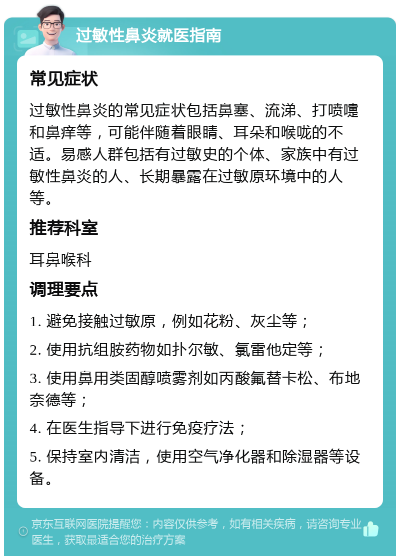 过敏性鼻炎就医指南 常见症状 过敏性鼻炎的常见症状包括鼻塞、流涕、打喷嚏和鼻痒等，可能伴随着眼睛、耳朵和喉咙的不适。易感人群包括有过敏史的个体、家族中有过敏性鼻炎的人、长期暴露在过敏原环境中的人等。 推荐科室 耳鼻喉科 调理要点 1. 避免接触过敏原，例如花粉、灰尘等； 2. 使用抗组胺药物如扑尔敏、氯雷他定等； 3. 使用鼻用类固醇喷雾剂如丙酸氟替卡松、布地奈德等； 4. 在医生指导下进行免疫疗法； 5. 保持室内清洁，使用空气净化器和除湿器等设备。