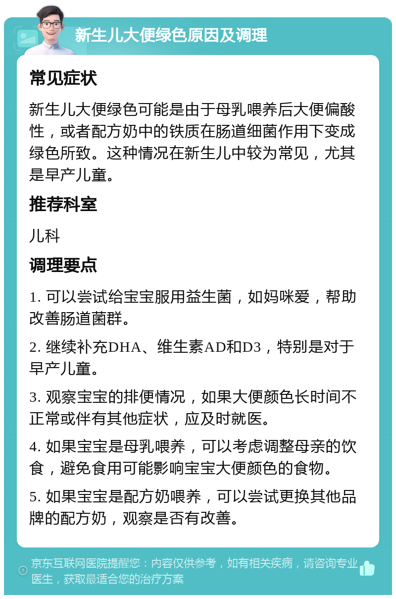 新生儿大便绿色原因及调理 常见症状 新生儿大便绿色可能是由于母乳喂养后大便偏酸性，或者配方奶中的铁质在肠道细菌作用下变成绿色所致。这种情况在新生儿中较为常见，尤其是早产儿童。 推荐科室 儿科 调理要点 1. 可以尝试给宝宝服用益生菌，如妈咪爱，帮助改善肠道菌群。 2. 继续补充DHA、维生素AD和D3，特别是对于早产儿童。 3. 观察宝宝的排便情况，如果大便颜色长时间不正常或伴有其他症状，应及时就医。 4. 如果宝宝是母乳喂养，可以考虑调整母亲的饮食，避免食用可能影响宝宝大便颜色的食物。 5. 如果宝宝是配方奶喂养，可以尝试更换其他品牌的配方奶，观察是否有改善。