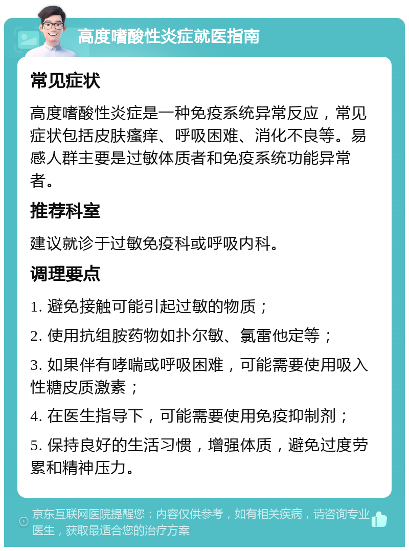 高度嗜酸性炎症就医指南 常见症状 高度嗜酸性炎症是一种免疫系统异常反应，常见症状包括皮肤瘙痒、呼吸困难、消化不良等。易感人群主要是过敏体质者和免疫系统功能异常者。 推荐科室 建议就诊于过敏免疫科或呼吸内科。 调理要点 1. 避免接触可能引起过敏的物质； 2. 使用抗组胺药物如扑尔敏、氯雷他定等； 3. 如果伴有哮喘或呼吸困难，可能需要使用吸入性糖皮质激素； 4. 在医生指导下，可能需要使用免疫抑制剂； 5. 保持良好的生活习惯，增强体质，避免过度劳累和精神压力。