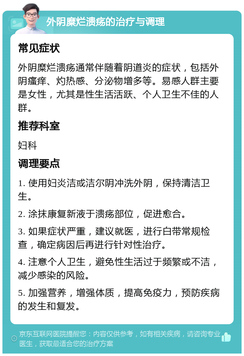 外阴糜烂溃疡的治疗与调理 常见症状 外阴糜烂溃疡通常伴随着阴道炎的症状，包括外阴瘙痒、灼热感、分泌物增多等。易感人群主要是女性，尤其是性生活活跃、个人卫生不佳的人群。 推荐科室 妇科 调理要点 1. 使用妇炎洁或洁尔阴冲洗外阴，保持清洁卫生。 2. 涂抹康复新液于溃疡部位，促进愈合。 3. 如果症状严重，建议就医，进行白带常规检查，确定病因后再进行针对性治疗。 4. 注意个人卫生，避免性生活过于频繁或不洁，减少感染的风险。 5. 加强营养，增强体质，提高免疫力，预防疾病的发生和复发。