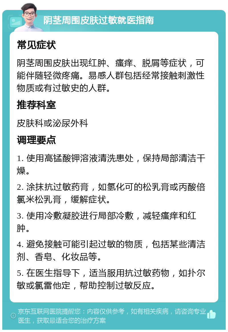 阴茎周围皮肤过敏就医指南 常见症状 阴茎周围皮肤出现红肿、瘙痒、脱屑等症状，可能伴随轻微疼痛。易感人群包括经常接触刺激性物质或有过敏史的人群。 推荐科室 皮肤科或泌尿外科 调理要点 1. 使用高锰酸钾溶液清洗患处，保持局部清洁干燥。 2. 涂抹抗过敏药膏，如氢化可的松乳膏或丙酸倍氯米松乳膏，缓解症状。 3. 使用冷敷凝胶进行局部冷敷，减轻瘙痒和红肿。 4. 避免接触可能引起过敏的物质，包括某些清洁剂、香皂、化妆品等。 5. 在医生指导下，适当服用抗过敏药物，如扑尔敏或氯雷他定，帮助控制过敏反应。