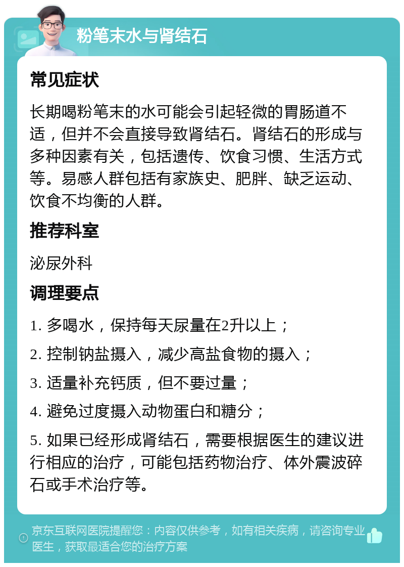 粉笔末水与肾结石 常见症状 长期喝粉笔末的水可能会引起轻微的胃肠道不适，但并不会直接导致肾结石。肾结石的形成与多种因素有关，包括遗传、饮食习惯、生活方式等。易感人群包括有家族史、肥胖、缺乏运动、饮食不均衡的人群。 推荐科室 泌尿外科 调理要点 1. 多喝水，保持每天尿量在2升以上； 2. 控制钠盐摄入，减少高盐食物的摄入； 3. 适量补充钙质，但不要过量； 4. 避免过度摄入动物蛋白和糖分； 5. 如果已经形成肾结石，需要根据医生的建议进行相应的治疗，可能包括药物治疗、体外震波碎石或手术治疗等。