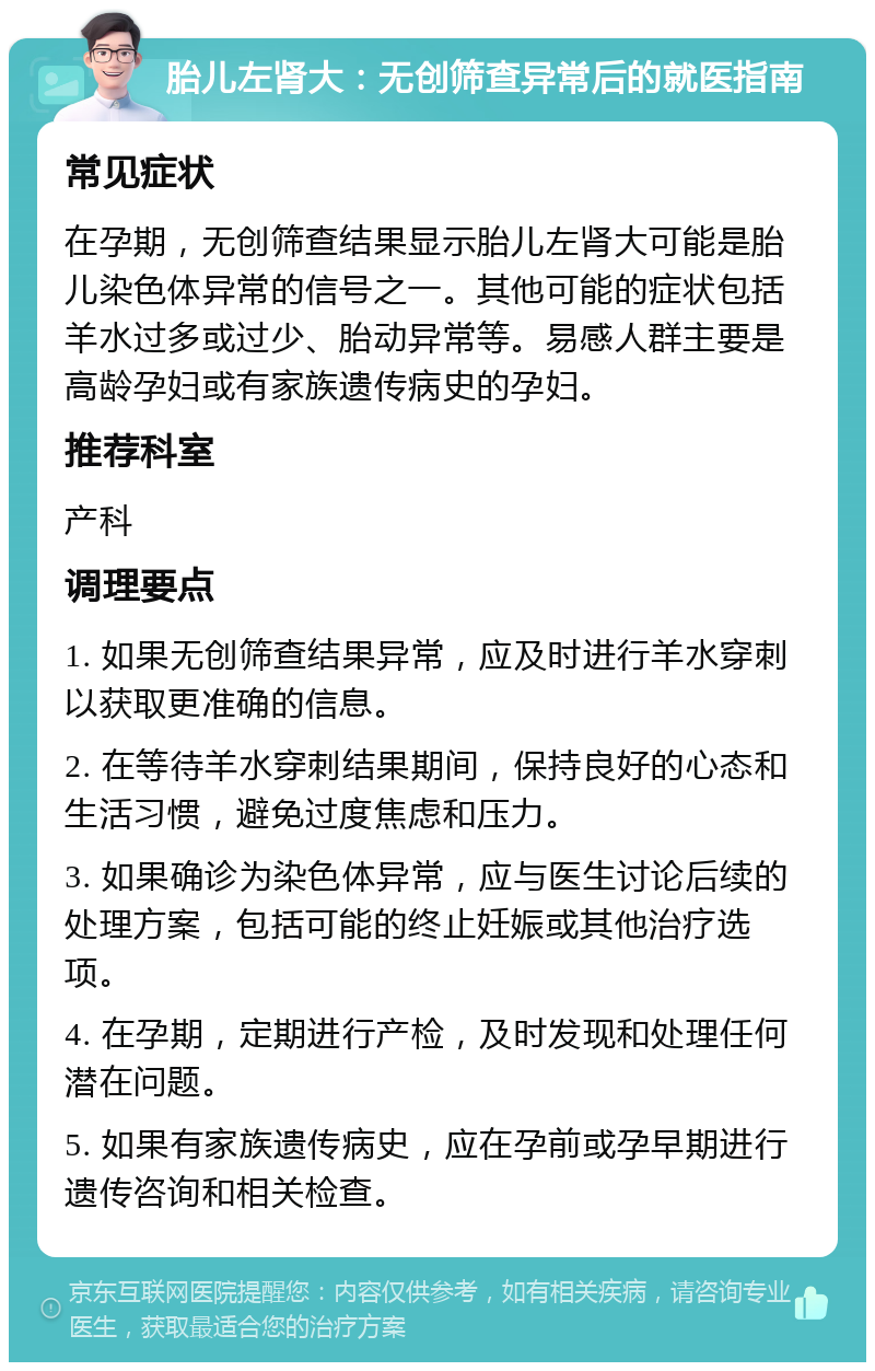 胎儿左肾大：无创筛查异常后的就医指南 常见症状 在孕期，无创筛查结果显示胎儿左肾大可能是胎儿染色体异常的信号之一。其他可能的症状包括羊水过多或过少、胎动异常等。易感人群主要是高龄孕妇或有家族遗传病史的孕妇。 推荐科室 产科 调理要点 1. 如果无创筛查结果异常，应及时进行羊水穿刺以获取更准确的信息。 2. 在等待羊水穿刺结果期间，保持良好的心态和生活习惯，避免过度焦虑和压力。 3. 如果确诊为染色体异常，应与医生讨论后续的处理方案，包括可能的终止妊娠或其他治疗选项。 4. 在孕期，定期进行产检，及时发现和处理任何潜在问题。 5. 如果有家族遗传病史，应在孕前或孕早期进行遗传咨询和相关检查。