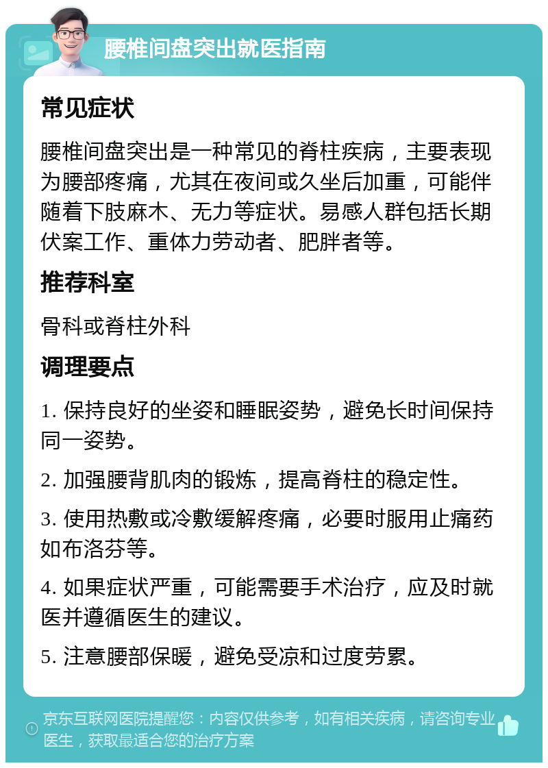 腰椎间盘突出就医指南 常见症状 腰椎间盘突出是一种常见的脊柱疾病，主要表现为腰部疼痛，尤其在夜间或久坐后加重，可能伴随着下肢麻木、无力等症状。易感人群包括长期伏案工作、重体力劳动者、肥胖者等。 推荐科室 骨科或脊柱外科 调理要点 1. 保持良好的坐姿和睡眠姿势，避免长时间保持同一姿势。 2. 加强腰背肌肉的锻炼，提高脊柱的稳定性。 3. 使用热敷或冷敷缓解疼痛，必要时服用止痛药如布洛芬等。 4. 如果症状严重，可能需要手术治疗，应及时就医并遵循医生的建议。 5. 注意腰部保暖，避免受凉和过度劳累。