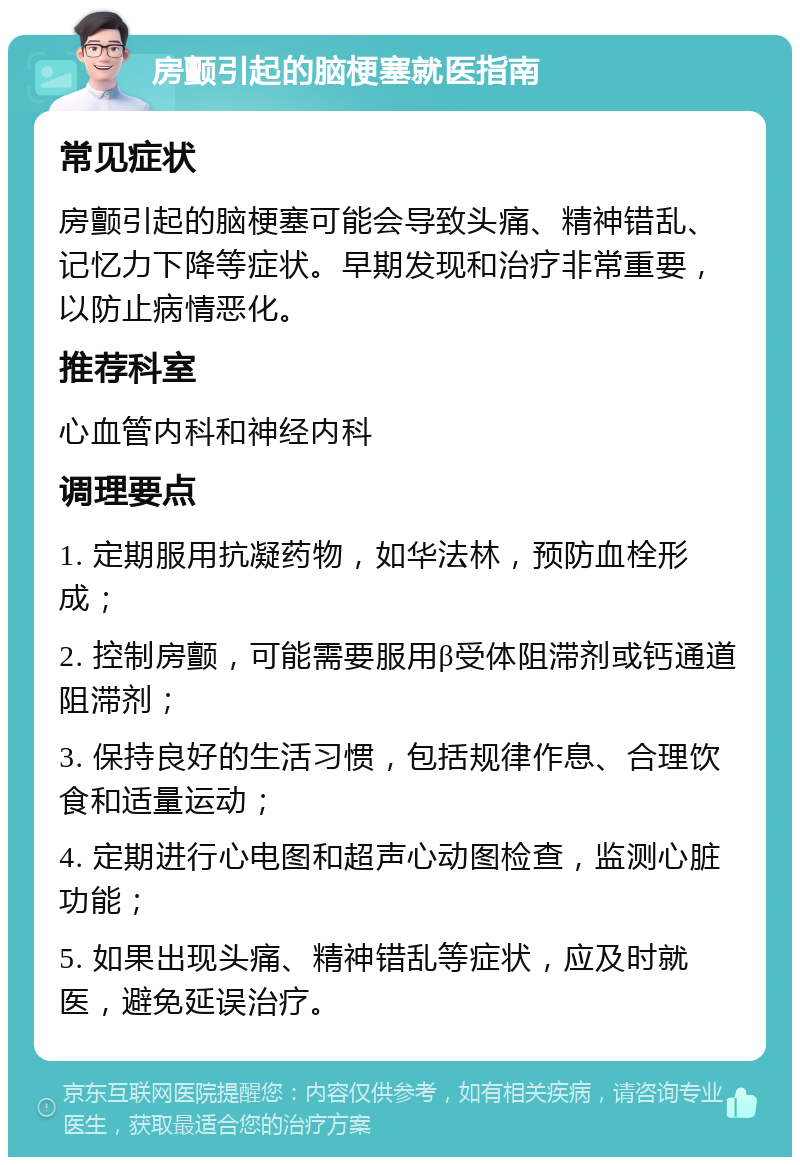 房颤引起的脑梗塞就医指南 常见症状 房颤引起的脑梗塞可能会导致头痛、精神错乱、记忆力下降等症状。早期发现和治疗非常重要，以防止病情恶化。 推荐科室 心血管内科和神经内科 调理要点 1. 定期服用抗凝药物，如华法林，预防血栓形成； 2. 控制房颤，可能需要服用β受体阻滞剂或钙通道阻滞剂； 3. 保持良好的生活习惯，包括规律作息、合理饮食和适量运动； 4. 定期进行心电图和超声心动图检查，监测心脏功能； 5. 如果出现头痛、精神错乱等症状，应及时就医，避免延误治疗。