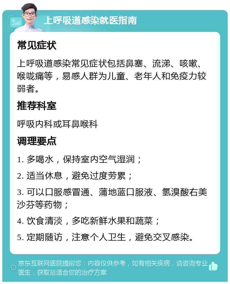 上呼吸道感染就医指南 常见症状 上呼吸道感染常见症状包括鼻塞、流涕、咳嗽、喉咙痛等，易感人群为儿童、老年人和免疫力较弱者。 推荐科室 呼吸内科或耳鼻喉科 调理要点 1. 多喝水，保持室内空气湿润； 2. 适当休息，避免过度劳累； 3. 可以口服感冒通、蒲地蓝口服液、氢溴酸右美沙芬等药物； 4. 饮食清淡，多吃新鲜水果和蔬菜； 5. 定期随访，注意个人卫生，避免交叉感染。