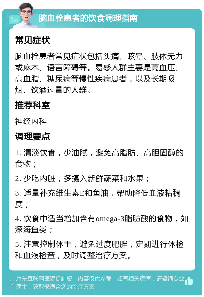 脑血栓患者的饮食调理指南 常见症状 脑血栓患者常见症状包括头痛、眩晕、肢体无力或麻木、语言障碍等。易感人群主要是高血压、高血脂、糖尿病等慢性疾病患者，以及长期吸烟、饮酒过量的人群。 推荐科室 神经内科 调理要点 1. 清淡饮食，少油腻，避免高脂肪、高胆固醇的食物； 2. 少吃内脏，多摄入新鲜蔬菜和水果； 3. 适量补充维生素E和鱼油，帮助降低血液粘稠度； 4. 饮食中适当增加含有omega-3脂肪酸的食物，如深海鱼类； 5. 注意控制体重，避免过度肥胖，定期进行体检和血液检查，及时调整治疗方案。