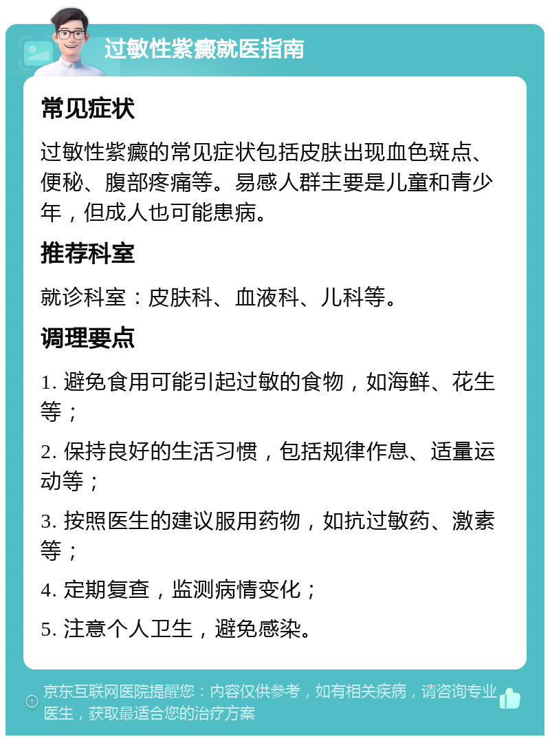 过敏性紫癜就医指南 常见症状 过敏性紫癜的常见症状包括皮肤出现血色斑点、便秘、腹部疼痛等。易感人群主要是儿童和青少年，但成人也可能患病。 推荐科室 就诊科室：皮肤科、血液科、儿科等。 调理要点 1. 避免食用可能引起过敏的食物，如海鲜、花生等； 2. 保持良好的生活习惯，包括规律作息、适量运动等； 3. 按照医生的建议服用药物，如抗过敏药、激素等； 4. 定期复查，监测病情变化； 5. 注意个人卫生，避免感染。