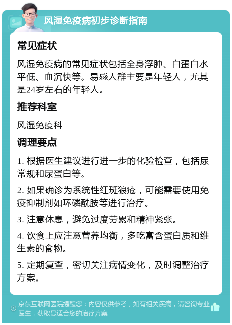 风湿免疫病初步诊断指南 常见症状 风湿免疫病的常见症状包括全身浮肿、白蛋白水平低、血沉快等。易感人群主要是年轻人，尤其是24岁左右的年轻人。 推荐科室 风湿免疫科 调理要点 1. 根据医生建议进行进一步的化验检查，包括尿常规和尿蛋白等。 2. 如果确诊为系统性红斑狼疮，可能需要使用免疫抑制剂如环磷酰胺等进行治疗。 3. 注意休息，避免过度劳累和精神紧张。 4. 饮食上应注意营养均衡，多吃富含蛋白质和维生素的食物。 5. 定期复查，密切关注病情变化，及时调整治疗方案。