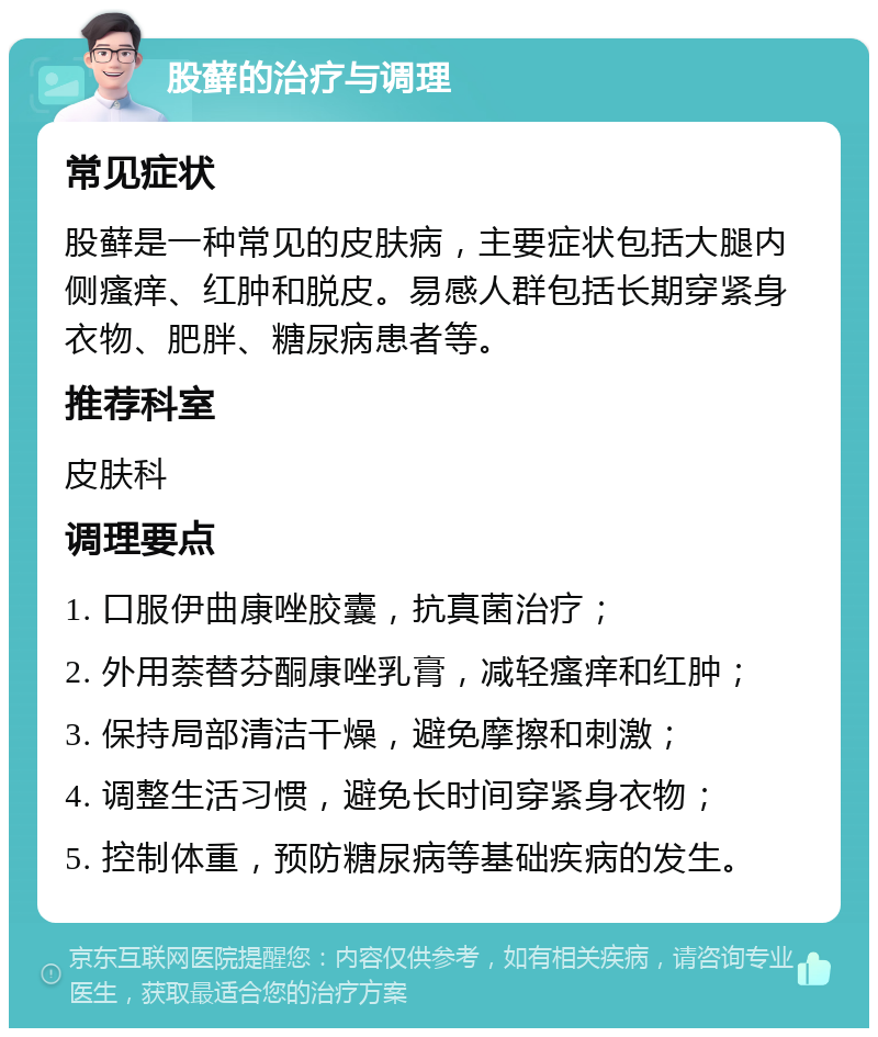 股藓的治疗与调理 常见症状 股藓是一种常见的皮肤病，主要症状包括大腿内侧瘙痒、红肿和脱皮。易感人群包括长期穿紧身衣物、肥胖、糖尿病患者等。 推荐科室 皮肤科 调理要点 1. 口服伊曲康唑胶囊，抗真菌治疗； 2. 外用萘替芬酮康唑乳膏，减轻瘙痒和红肿； 3. 保持局部清洁干燥，避免摩擦和刺激； 4. 调整生活习惯，避免长时间穿紧身衣物； 5. 控制体重，预防糖尿病等基础疾病的发生。