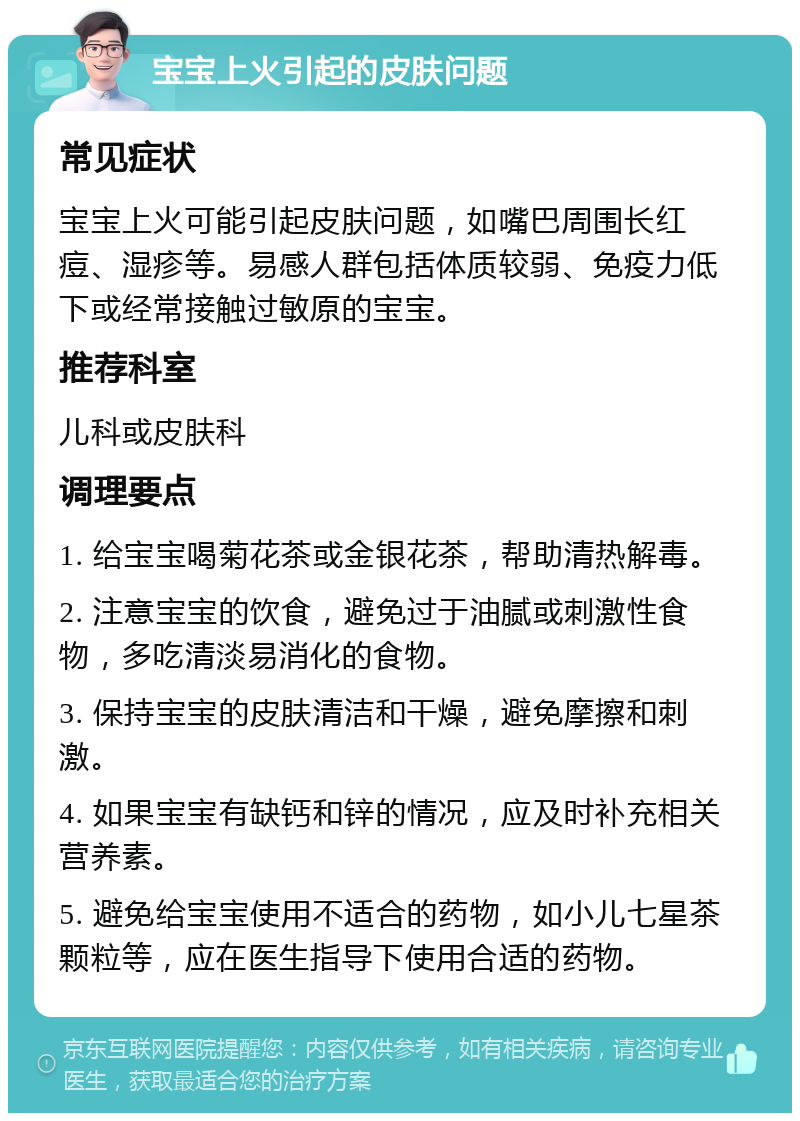 宝宝上火引起的皮肤问题 常见症状 宝宝上火可能引起皮肤问题，如嘴巴周围长红痘、湿疹等。易感人群包括体质较弱、免疫力低下或经常接触过敏原的宝宝。 推荐科室 儿科或皮肤科 调理要点 1. 给宝宝喝菊花茶或金银花茶，帮助清热解毒。 2. 注意宝宝的饮食，避免过于油腻或刺激性食物，多吃清淡易消化的食物。 3. 保持宝宝的皮肤清洁和干燥，避免摩擦和刺激。 4. 如果宝宝有缺钙和锌的情况，应及时补充相关营养素。 5. 避免给宝宝使用不适合的药物，如小儿七星茶颗粒等，应在医生指导下使用合适的药物。