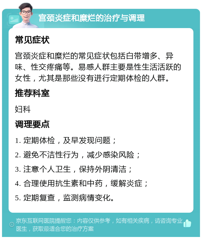 宫颈炎症和糜烂的治疗与调理 常见症状 宫颈炎症和糜烂的常见症状包括白带增多、异味、性交疼痛等。易感人群主要是性生活活跃的女性，尤其是那些没有进行定期体检的人群。 推荐科室 妇科 调理要点 1. 定期体检，及早发现问题； 2. 避免不洁性行为，减少感染风险； 3. 注意个人卫生，保持外阴清洁； 4. 合理使用抗生素和中药，缓解炎症； 5. 定期复查，监测病情变化。