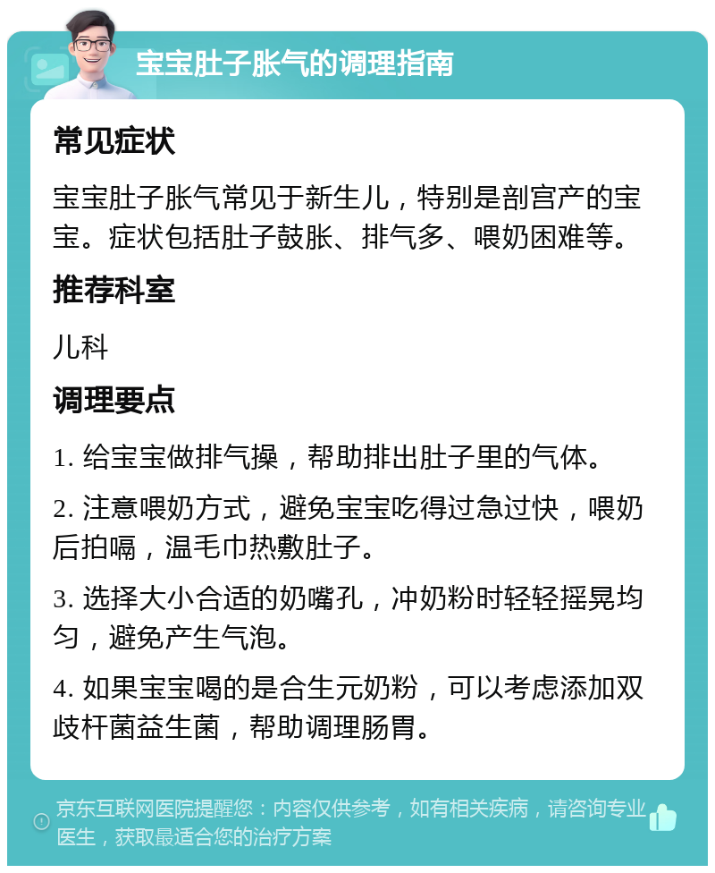 宝宝肚子胀气的调理指南 常见症状 宝宝肚子胀气常见于新生儿，特别是剖宫产的宝宝。症状包括肚子鼓胀、排气多、喂奶困难等。 推荐科室 儿科 调理要点 1. 给宝宝做排气操，帮助排出肚子里的气体。 2. 注意喂奶方式，避免宝宝吃得过急过快，喂奶后拍嗝，温毛巾热敷肚子。 3. 选择大小合适的奶嘴孔，冲奶粉时轻轻摇晃均匀，避免产生气泡。 4. 如果宝宝喝的是合生元奶粉，可以考虑添加双歧杆菌益生菌，帮助调理肠胃。