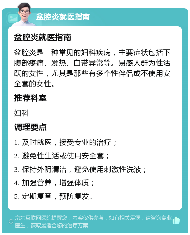 盆腔炎就医指南 盆腔炎就医指南 盆腔炎是一种常见的妇科疾病，主要症状包括下腹部疼痛、发热、白带异常等。易感人群为性活跃的女性，尤其是那些有多个性伴侣或不使用安全套的女性。 推荐科室 妇科 调理要点 1. 及时就医，接受专业的治疗； 2. 避免性生活或使用安全套； 3. 保持外阴清洁，避免使用刺激性洗液； 4. 加强营养，增强体质； 5. 定期复查，预防复发。