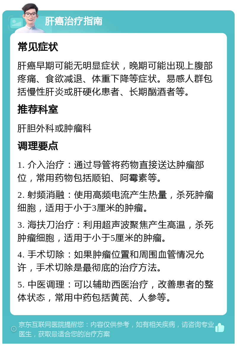 肝癌治疗指南 常见症状 肝癌早期可能无明显症状，晚期可能出现上腹部疼痛、食欲减退、体重下降等症状。易感人群包括慢性肝炎或肝硬化患者、长期酗酒者等。 推荐科室 肝胆外科或肿瘤科 调理要点 1. 介入治疗：通过导管将药物直接送达肿瘤部位，常用药物包括顺铂、阿霉素等。 2. 射频消融：使用高频电流产生热量，杀死肿瘤细胞，适用于小于3厘米的肿瘤。 3. 海扶刀治疗：利用超声波聚焦产生高温，杀死肿瘤细胞，适用于小于5厘米的肿瘤。 4. 手术切除：如果肿瘤位置和周围血管情况允许，手术切除是最彻底的治疗方法。 5. 中医调理：可以辅助西医治疗，改善患者的整体状态，常用中药包括黄芪、人参等。