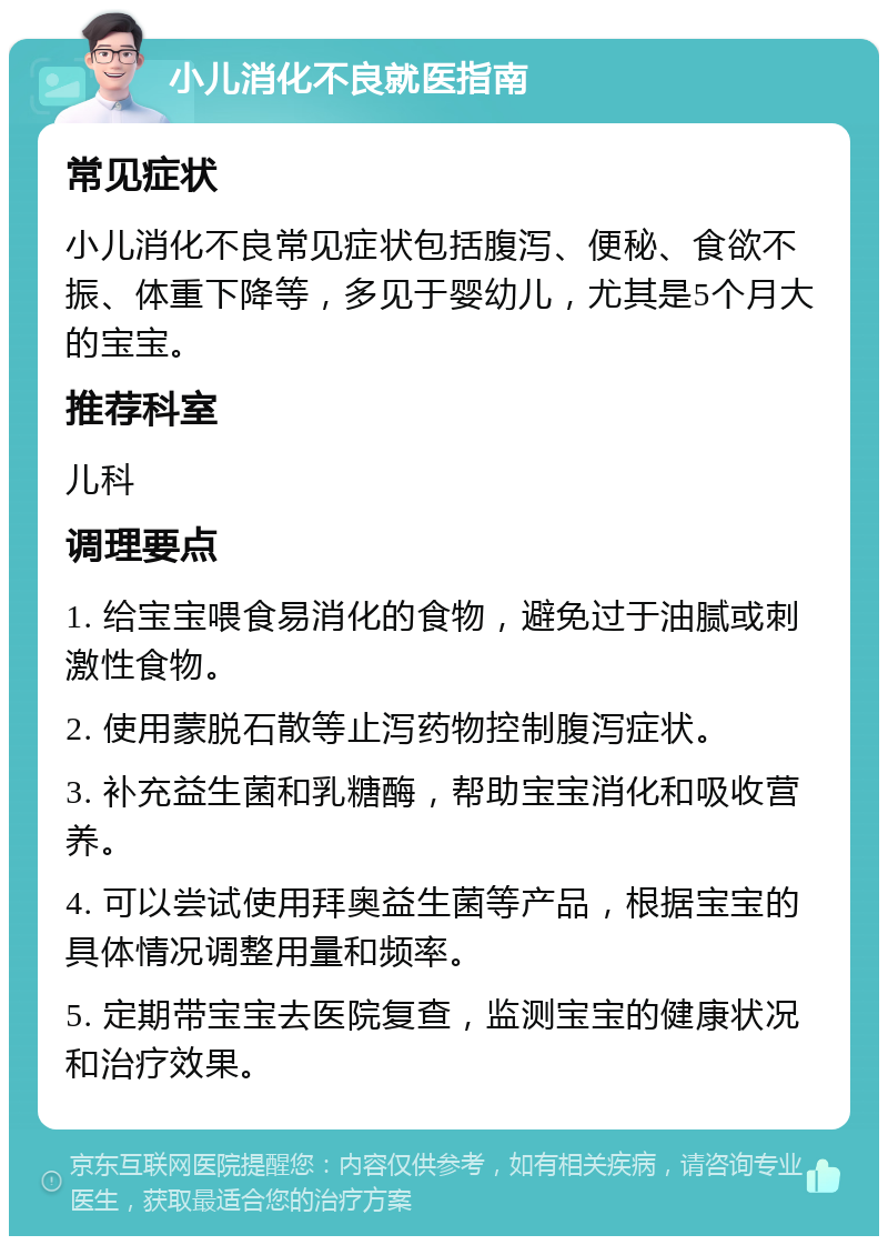 小儿消化不良就医指南 常见症状 小儿消化不良常见症状包括腹泻、便秘、食欲不振、体重下降等，多见于婴幼儿，尤其是5个月大的宝宝。 推荐科室 儿科 调理要点 1. 给宝宝喂食易消化的食物，避免过于油腻或刺激性食物。 2. 使用蒙脱石散等止泻药物控制腹泻症状。 3. 补充益生菌和乳糖酶，帮助宝宝消化和吸收营养。 4. 可以尝试使用拜奥益生菌等产品，根据宝宝的具体情况调整用量和频率。 5. 定期带宝宝去医院复查，监测宝宝的健康状况和治疗效果。