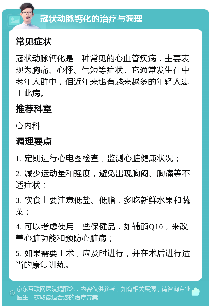 冠状动脉钙化的治疗与调理 常见症状 冠状动脉钙化是一种常见的心血管疾病，主要表现为胸痛、心悸、气短等症状。它通常发生在中老年人群中，但近年来也有越来越多的年轻人患上此病。 推荐科室 心内科 调理要点 1. 定期进行心电图检查，监测心脏健康状况； 2. 减少运动量和强度，避免出现胸闷、胸痛等不适症状； 3. 饮食上要注意低盐、低脂，多吃新鲜水果和蔬菜； 4. 可以考虑使用一些保健品，如辅酶Q10，来改善心脏功能和预防心脏病； 5. 如果需要手术，应及时进行，并在术后进行适当的康复训练。