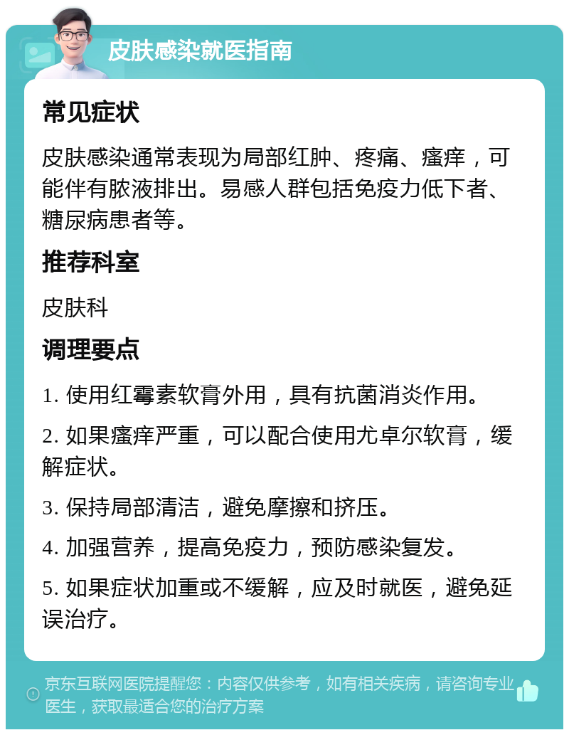 皮肤感染就医指南 常见症状 皮肤感染通常表现为局部红肿、疼痛、瘙痒，可能伴有脓液排出。易感人群包括免疫力低下者、糖尿病患者等。 推荐科室 皮肤科 调理要点 1. 使用红霉素软膏外用，具有抗菌消炎作用。 2. 如果瘙痒严重，可以配合使用尤卓尔软膏，缓解症状。 3. 保持局部清洁，避免摩擦和挤压。 4. 加强营养，提高免疫力，预防感染复发。 5. 如果症状加重或不缓解，应及时就医，避免延误治疗。