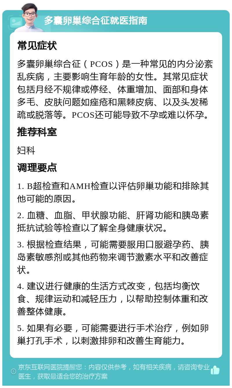 多囊卵巢综合征就医指南 常见症状 多囊卵巢综合征（PCOS）是一种常见的内分泌紊乱疾病，主要影响生育年龄的女性。其常见症状包括月经不规律或停经、体重增加、面部和身体多毛、皮肤问题如痤疮和黑棘皮病、以及头发稀疏或脱落等。PCOS还可能导致不孕或难以怀孕。 推荐科室 妇科 调理要点 1. B超检查和AMH检查以评估卵巢功能和排除其他可能的原因。 2. 血糖、血脂、甲状腺功能、肝肾功能和胰岛素抵抗试验等检查以了解全身健康状况。 3. 根据检查结果，可能需要服用口服避孕药、胰岛素敏感剂或其他药物来调节激素水平和改善症状。 4. 建议进行健康的生活方式改变，包括均衡饮食、规律运动和减轻压力，以帮助控制体重和改善整体健康。 5. 如果有必要，可能需要进行手术治疗，例如卵巢打孔手术，以刺激排卵和改善生育能力。