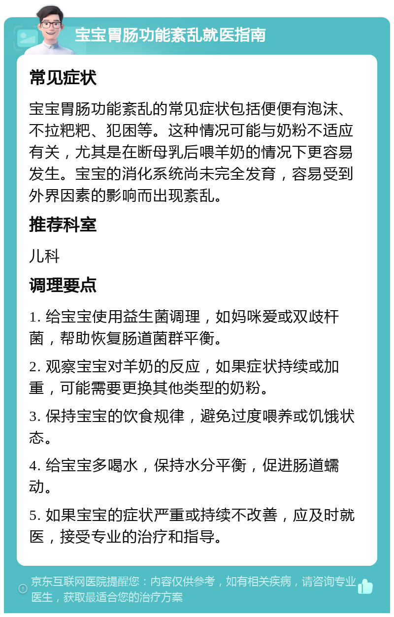 宝宝胃肠功能紊乱就医指南 常见症状 宝宝胃肠功能紊乱的常见症状包括便便有泡沫、不拉粑粑、犯困等。这种情况可能与奶粉不适应有关，尤其是在断母乳后喂羊奶的情况下更容易发生。宝宝的消化系统尚未完全发育，容易受到外界因素的影响而出现紊乱。 推荐科室 儿科 调理要点 1. 给宝宝使用益生菌调理，如妈咪爱或双歧杆菌，帮助恢复肠道菌群平衡。 2. 观察宝宝对羊奶的反应，如果症状持续或加重，可能需要更换其他类型的奶粉。 3. 保持宝宝的饮食规律，避免过度喂养或饥饿状态。 4. 给宝宝多喝水，保持水分平衡，促进肠道蠕动。 5. 如果宝宝的症状严重或持续不改善，应及时就医，接受专业的治疗和指导。