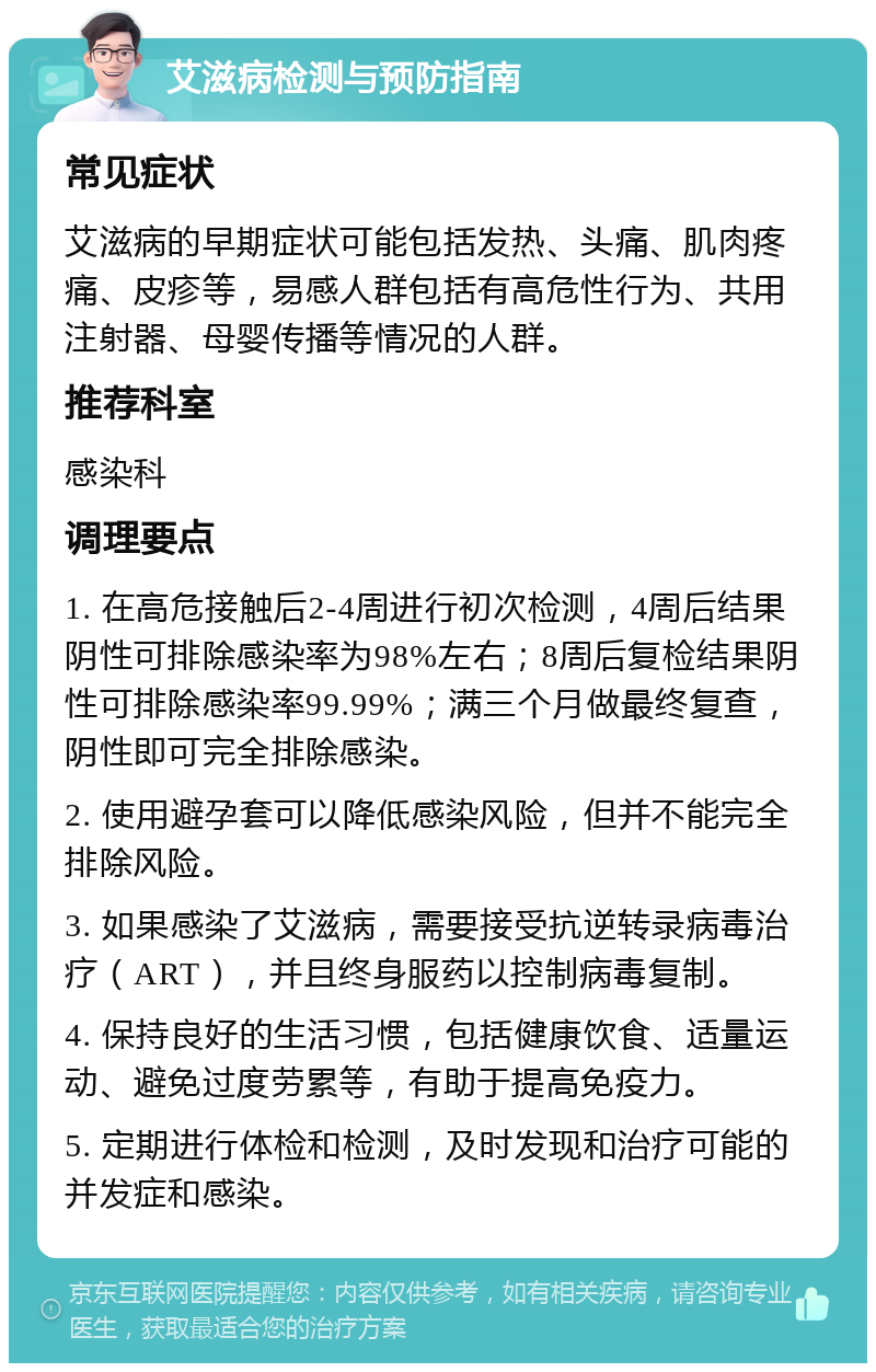 艾滋病检测与预防指南 常见症状 艾滋病的早期症状可能包括发热、头痛、肌肉疼痛、皮疹等，易感人群包括有高危性行为、共用注射器、母婴传播等情况的人群。 推荐科室 感染科 调理要点 1. 在高危接触后2-4周进行初次检测，4周后结果阴性可排除感染率为98%左右；8周后复检结果阴性可排除感染率99.99%；满三个月做最终复查，阴性即可完全排除感染。 2. 使用避孕套可以降低感染风险，但并不能完全排除风险。 3. 如果感染了艾滋病，需要接受抗逆转录病毒治疗（ART），并且终身服药以控制病毒复制。 4. 保持良好的生活习惯，包括健康饮食、适量运动、避免过度劳累等，有助于提高免疫力。 5. 定期进行体检和检测，及时发现和治疗可能的并发症和感染。