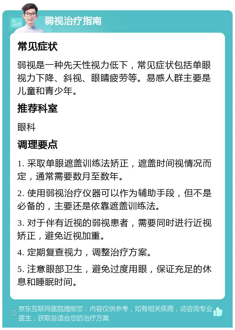 弱视治疗指南 常见症状 弱视是一种先天性视力低下，常见症状包括单眼视力下降、斜视、眼睛疲劳等。易感人群主要是儿童和青少年。 推荐科室 眼科 调理要点 1. 采取单眼遮盖训练法矫正，遮盖时间视情况而定，通常需要数月至数年。 2. 使用弱视治疗仪器可以作为辅助手段，但不是必备的，主要还是依靠遮盖训练法。 3. 对于伴有近视的弱视患者，需要同时进行近视矫正，避免近视加重。 4. 定期复查视力，调整治疗方案。 5. 注意眼部卫生，避免过度用眼，保证充足的休息和睡眠时间。