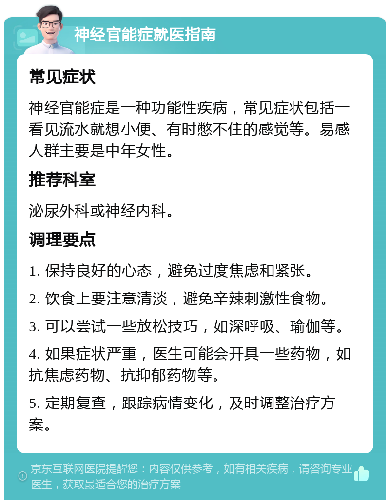 神经官能症就医指南 常见症状 神经官能症是一种功能性疾病，常见症状包括一看见流水就想小便、有时憋不住的感觉等。易感人群主要是中年女性。 推荐科室 泌尿外科或神经内科。 调理要点 1. 保持良好的心态，避免过度焦虑和紧张。 2. 饮食上要注意清淡，避免辛辣刺激性食物。 3. 可以尝试一些放松技巧，如深呼吸、瑜伽等。 4. 如果症状严重，医生可能会开具一些药物，如抗焦虑药物、抗抑郁药物等。 5. 定期复查，跟踪病情变化，及时调整治疗方案。