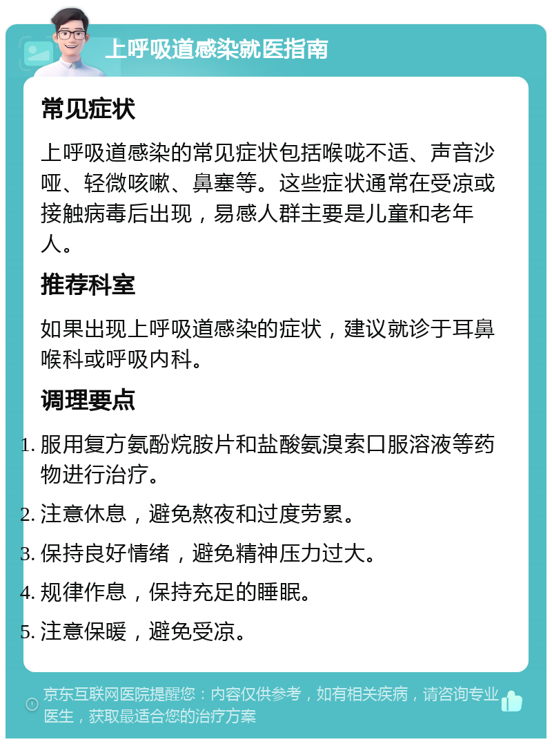 上呼吸道感染就医指南 常见症状 上呼吸道感染的常见症状包括喉咙不适、声音沙哑、轻微咳嗽、鼻塞等。这些症状通常在受凉或接触病毒后出现，易感人群主要是儿童和老年人。 推荐科室 如果出现上呼吸道感染的症状，建议就诊于耳鼻喉科或呼吸内科。 调理要点 服用复方氨酚烷胺片和盐酸氨溴索口服溶液等药物进行治疗。 注意休息，避免熬夜和过度劳累。 保持良好情绪，避免精神压力过大。 规律作息，保持充足的睡眠。 注意保暖，避免受凉。